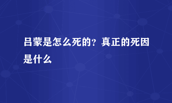 吕蒙是怎么死的？真正的死因是什么