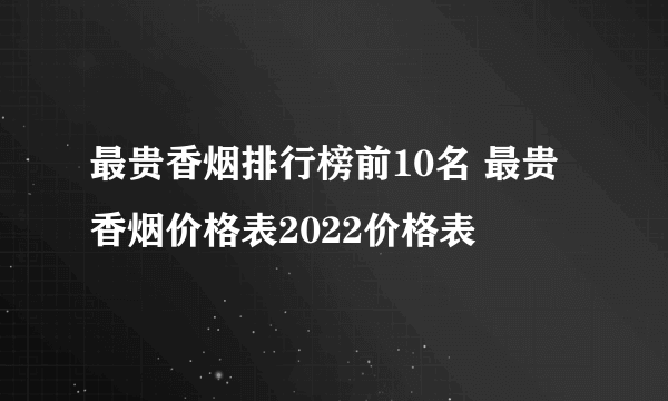 最贵香烟排行榜前10名 最贵香烟价格表2022价格表