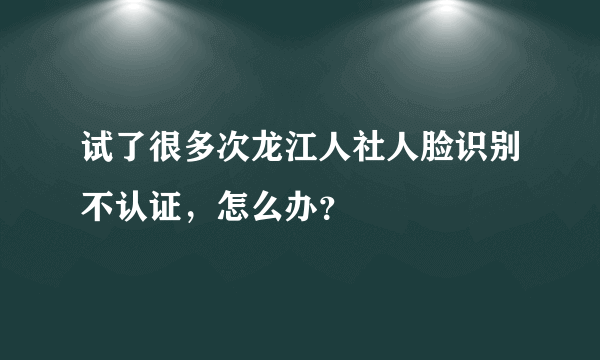 试了很多次龙江人社人脸识别不认证，怎么办？