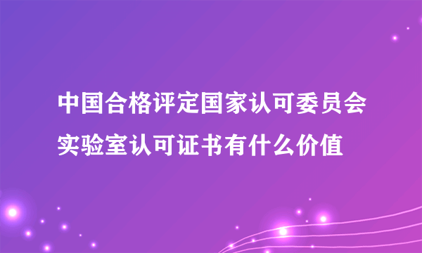 中国合格评定国家认可委员会实验室认可证书有什么价值