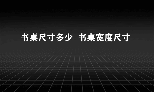 书桌尺寸多少  书桌宽度尺寸