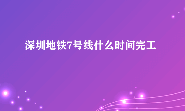 深圳地铁7号线什么时间完工