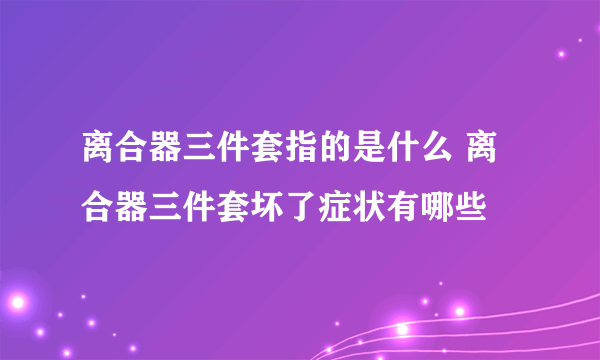 离合器三件套指的是什么 离合器三件套坏了症状有哪些