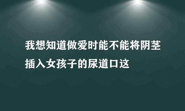 我想知道做爱时能不能将阴茎插入女孩子的尿道口这