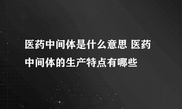 医药中间体是什么意思 医药中间体的生产特点有哪些