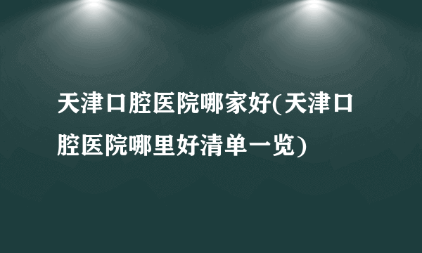 天津口腔医院哪家好(天津口腔医院哪里好清单一览)