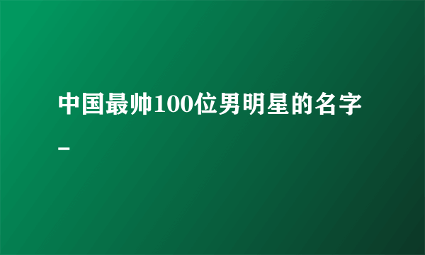 中国最帅100位男明星的名字 -