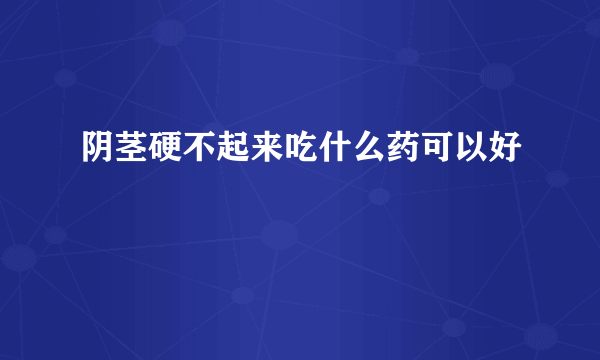 阴茎硬不起来吃什么药可以好