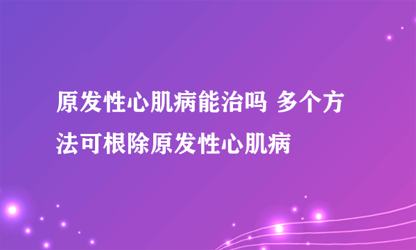 原发性心肌病能治吗 多个方法可根除原发性心肌病