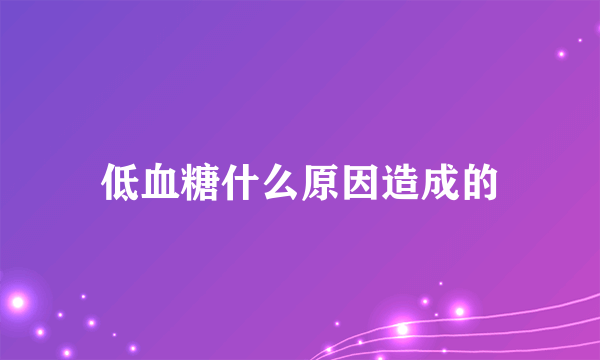 低血糖什么原因造成的