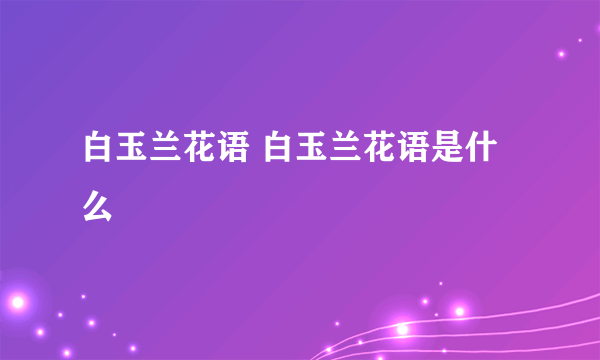 白玉兰花语 白玉兰花语是什么