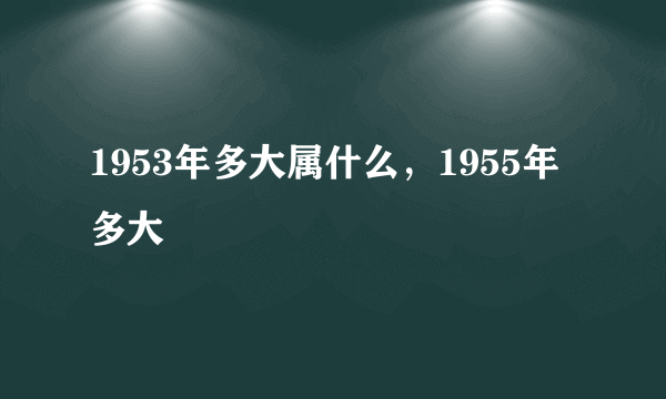 1953年多大属什么，1955年多大