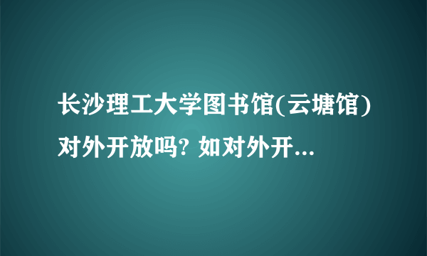 长沙理工大学图书馆(云塘馆)对外开放吗? 如对外开放，怎么办理借阅证之类的？请详细解答。谢谢！