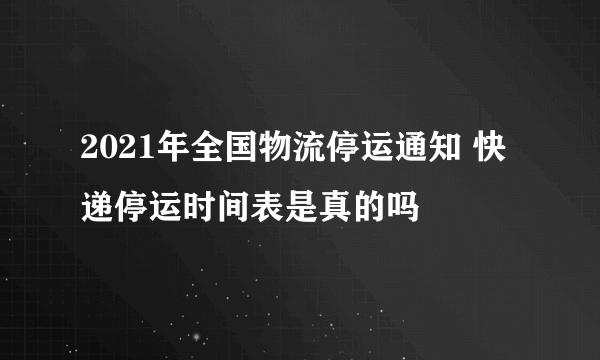 2021年全国物流停运通知 快递停运时间表是真的吗