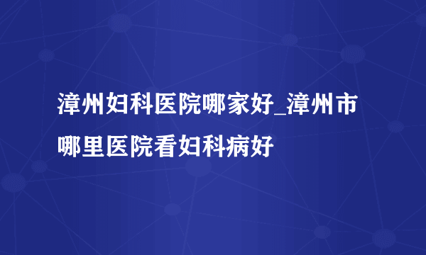 漳州妇科医院哪家好_漳州市哪里医院看妇科病好