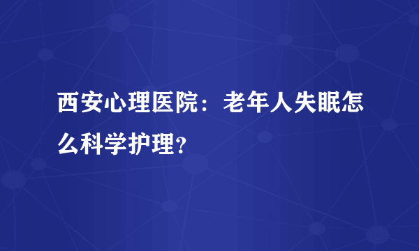 西安心理医院：老年人失眠怎么科学护理？