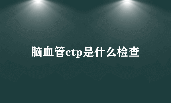 脑血管ctp是什么检查