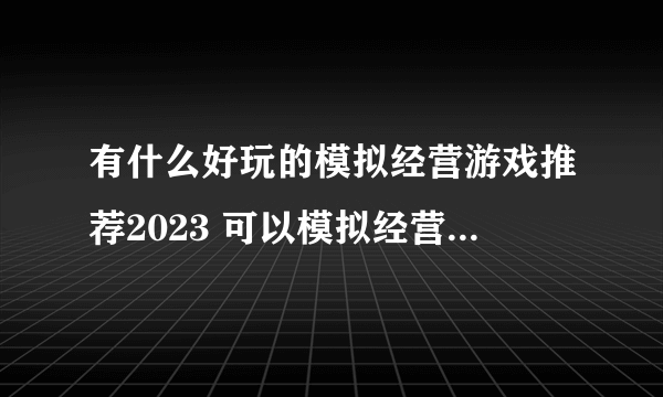 有什么好玩的模拟经营游戏推荐2023 可以模拟经营游戏合集