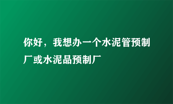 你好，我想办一个水泥管预制厂或水泥品预制厂