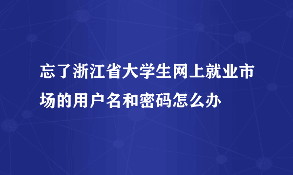 忘了浙江省大学生网上就业市场的用户名和密码怎么办