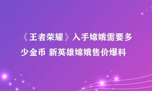 《王者荣耀》入手嫦娥需要多少金币 新英雄嫦娥售价爆料