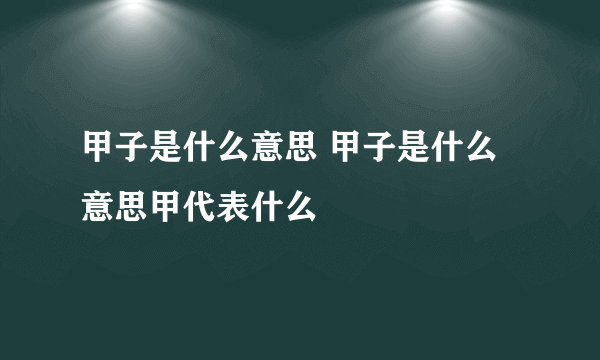 甲子是什么意思 甲子是什么意思甲代表什么