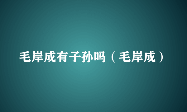 毛岸成有子孙吗（毛岸成）