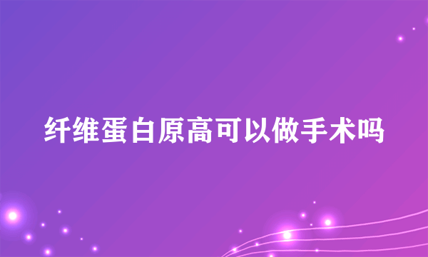 纤维蛋白原高可以做手术吗