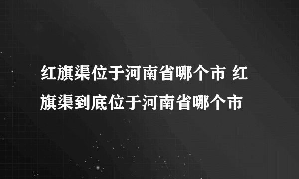 红旗渠位于河南省哪个市 红旗渠到底位于河南省哪个市