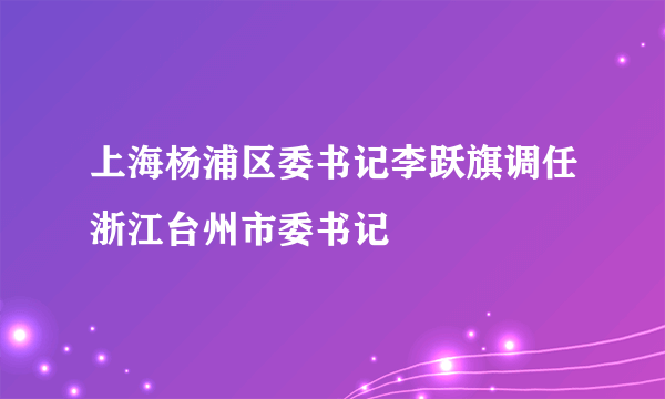 上海杨浦区委书记李跃旗调任浙江台州市委书记