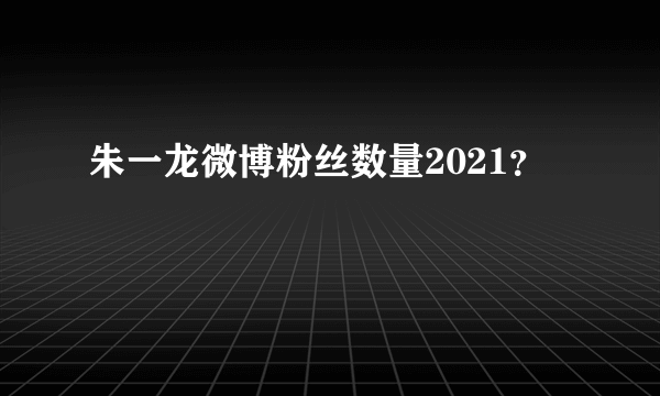 朱一龙微博粉丝数量2021？