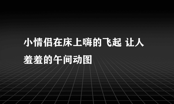 小情侣在床上嗨的飞起 让人羞羞的午间动图