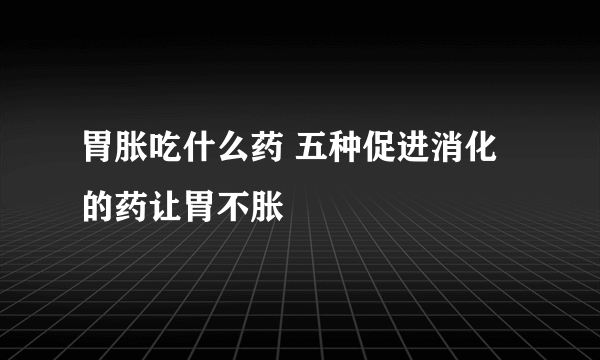 胃胀吃什么药 五种促进消化的药让胃不胀