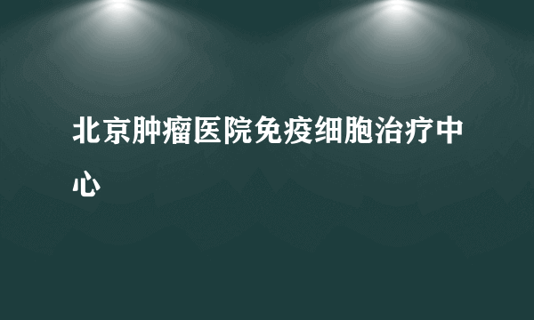 北京肿瘤医院免疫细胞治疗中心