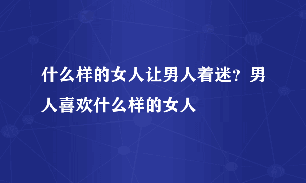 什么样的女人让男人着迷？男人喜欢什么样的女人