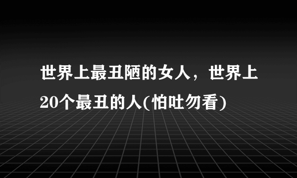 世界上最丑陋的女人，世界上20个最丑的人(怕吐勿看) 