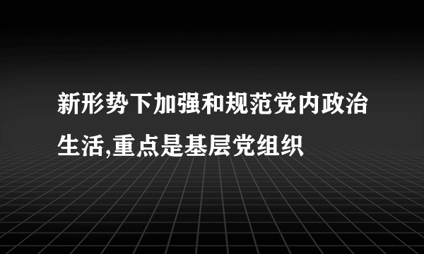 新形势下加强和规范党内政治生活,重点是基层党组织