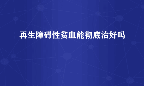 再生障碍性贫血能彻底治好吗