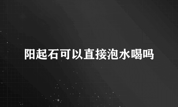 阳起石可以直接泡水喝吗