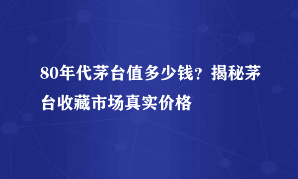 80年代茅台值多少钱？揭秘茅台收藏市场真实价格