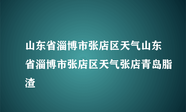 山东省淄博市张店区天气山东省淄博市张店区天气张店青岛脂渣