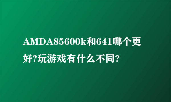 AMDA85600k和641哪个更好?玩游戏有什么不同?