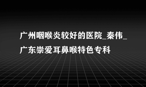 广州咽喉炎较好的医院_秦伟_广东崇爱耳鼻喉特色专科