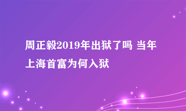 周正毅2019年出狱了吗 当年上海首富为何入狱