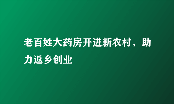 老百姓大药房开进新农村，助力返乡创业