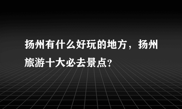 扬州有什么好玩的地方，扬州旅游十大必去景点？