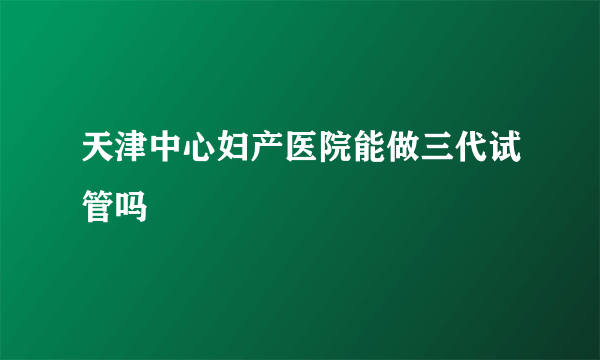 天津中心妇产医院能做三代试管吗