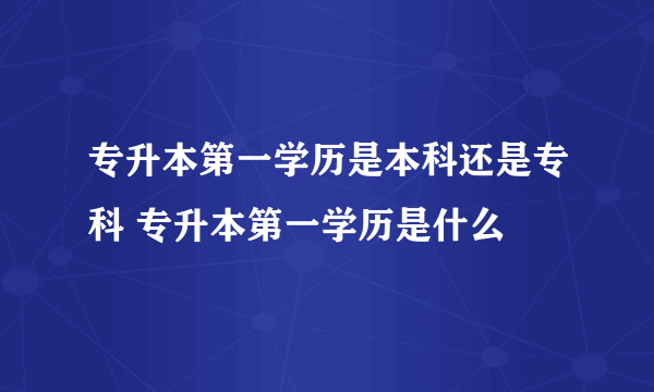 专升本第一学历是本科还是专科 专升本第一学历是什么