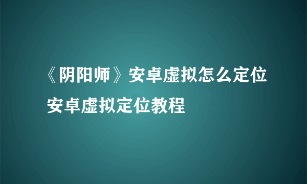 《阴阳师》安卓虚拟怎么定位 安卓虚拟定位教程