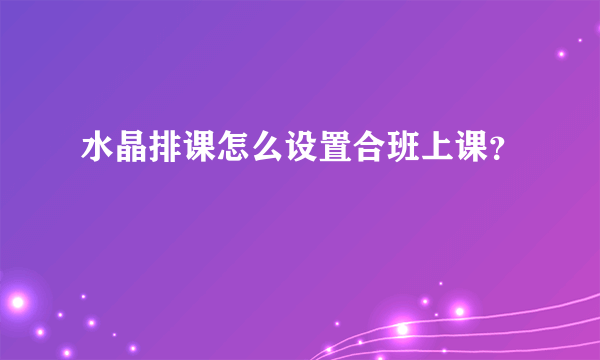 水晶排课怎么设置合班上课？